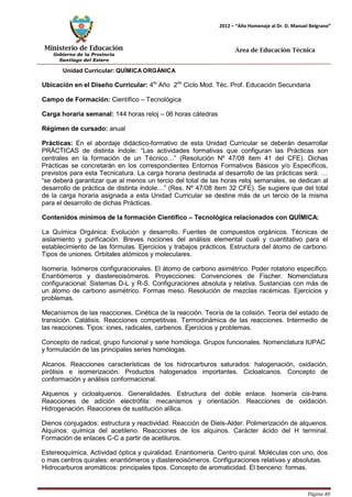 Ministerio de Educación 
Gobierno de la Provincia 
Santiago del Estero 
Página 40 
2012 – “Año Homenaje al Dr. D. Manuel Belgrano” 
Área de Educación Técnica 
Unidad Curricular: QUÍMICAORGÁNICA 
Ubicación en el Diseño Curricular: 4to Año 2do Ciclo Mod. Téc. Prof. Educación Secundaria 
Campo de Formación: Científico – Tecnológica 
Carga horaria semanal: 144 horas reloj – 06 horas cátedras 
Régimen de cursado: anual 
Prácticas: En el abordaje didáctico-formativo de esta Unidad Curricular se deberán desarrollar PRÁCTICAS de distinta índole: “Las actividades formativas que configuran las Prácticas son centrales en la formación de un Técnico…” (Resolución Nº 47/08 ítem 41 del CFE). Dichas Prácticas se concretarán en los correspondientes Entornos Formativos Básicos y/o Específicos, previstos para esta Tecnicatura. La carga horaria destinada al desarrollo de las prácticas será: … “se deberá garantizar que al menos un tercio del total de las horas reloj semanales, se dedican al desarrollo de práctica de distinta índole…” (Res. Nº 47/08 ítem 32 CFE). Se sugiere que del total de la carga horaria asignada a esta Unidad Curricular se destine más de un tercio de la misma para el desarrollo de dichas Prácticas. 
Contenidos mínimos de la formación Científico – Tecnológica relacionados con QUÍMICA: 
La Química Orgánica: Evolución y desarrollo. Fuentes de compuestos orgánicos. Técnicas de aislamiento y purificación. Breves nociones del análisis elemental cuali y cuantitativo para el establecimiento de las fórmulas. Ejercicios y trabajos prácticos. Estructura del átomo de carbono. Tipos de uniones. Orbitales atómicos y moleculares. 
Isomería. Isómeros configuracionales. El átomo de carbono asimétrico. Poder rotatorio específico. Enantiómeros y diastereoisómeros. Proyecciones: Convenciones de Fischer. Nomenclatura configuracional: Sistemas D-L y R-S. Configuraciones absoluta y relativa. Sustancias con más de un átomo de carbono asimétrico. Formas meso. Resolución de mezclas racémicas. Ejercicios y problemas. 
Mecanismos de las reacciones. Cinética de la reacción. Teoría de la colisión. Teoría del estado de transición. Catálisis. Reacciones competitivas. Termodinámica de las reacciones. Intermedio de las reacciones. Tipos: iones, radicales, carbenos. Ejercicios y problemas. 
Concepto de radical, grupo funcional y serie homóloga. Grupos funcionales. Nomenclatura IUPAC 
y formulación de las principales series homólogas. 
Alcanos. Reacciones características de los hidrocarburos saturados: halogenación, oxidación, pirólisis e isomerización. Productos halogenados importantes. Cicloalcanos. Concepto de conformación y análisis conformacional. 
Alquenos y cicloalquenos. Generalidades. Estructura del doble enlace. Isomería cis-trans. Reacciones de adición electrófila: mecanismos y orientación. Reacciones de oxidación. Hidrogenación. Reacciones de sustitución alílica. 
Dienos conjugados: estructura y reactividad. Reacción de Diels-Alder. Polimerización de alquenos. Alquinos: química del acetileno. Reacciones de los alquinos. Carácter ácido del H terminal. Formación de enlaces C-C a partir de acetiluros. 
Estereoquímica. Actividad óptica y quiralidad. Enantiomería. Centro quiral. Moléculas con uno, dos o mas centros quirales: enantiómeros y diastereoisómeros. Configuraciones relativas y absolutas. 
Hidrocarburos aromáticos: principales tipos. Concepto de aromaticidad. El benceno: formas.  