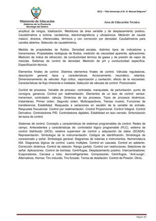 Ministerio de Educación 
Gobierno de la Provincia 
Santiago del Estero 
Página 43 
2012 – “Año Homenaje al Dr. D. Manuel Belgrano” 
Área de Educación Técnica 
amplitud de rangos, totalización. Medidores de área variable y de desplazamiento positivo. Caudalímetros a turbina, oscilatorios, electromagnéticos y ultrasónicos. Medición de caudal másico: directos, inferenciales, térmicos y con corrección por densidad. Caudalímetros para canales abiertos. Selección de caudalímetros. 
Medida de propiedades de fluidos. Densidad: escalas, distintos tipos de indicadores y transmisores. Propiedades reológicas de fluidos, medición de viscosidad aparente, aplicaciones. Medición de índice de refracción, de conductividad térmica de gases y de presión de vapor de mezclas. Sistemas de control de densidad. Medición de pH y conductividad específica. Especificación técnica. 
Elementos finales de control. Distintos elementos finales de control. Válvulas reguladoras, descripción general, tipos y características. Accionamiento neumático, retardos. Dimensionamiento de válvulas: flujo crítico, vaporización y cavitación, efecto de la viscosidad. Características de flujo inherente e instalada. Selección de válvulas de control. Posicionador. 
Control de procesos. Variable de proceso: controlada, manipulada, de perturbación, punto de consigna, ganancia. Control por realimentación. Elementos de un lazo de control: sensor, transmisor, controlador, válvula. Dinámica de los procesos. Tipos de procesos dinámicos: Instantáneo, Primer orden, Segundo orden, Multicapacitivos, Tiempo muerto, Funciones de transferencia, Estabilidad. Respuesta a variaciones en escalón de la variable de entrada. Respuesta frecuencial. Control por realimentación. Control Proporcional. Control Integral. Control Derivativo. Controladores PID. Controladores digitales. Estabilidad en lazo cerrado. Sintonización de lazos de control. 
Sistemas de control. Concepto y características de sistemas programables de control. Redes de campo. Antecedentes y características de: controlador lógico programable (PLC), sistema de control distribuido (DCS), sistema supervisor de control y adquisición de datos (SCADA). Representación. Simbología de la instrumentación. Códigos de identificación. Simbología de conexionado y señal. Simbología general. Diagramas de tuberías e instrumentos. Nomenclatura ISA. Diagramas lógicos de control. Lazos múltiples. Control en cascada. Control en adelanto. Corrección dinámica. Control de relación. Rango partido. Control con restricciones. Selectores de señal. Aplicaciones. Control de bombas: Centrífugas, Desplazamiento positivo. Intercambiadores: Evaporadores, Carcasa y tubo, Aerorrefrigerantes. Compresores: Centrífugos, “Anti-surge”, Alternativos. Hornos: Tiro inducido, Tiro forzado. Torres de destilación: Control de Presión. Otros.  