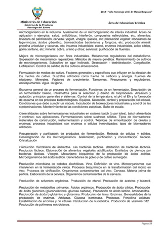 Ministerio de Educación 
Gobierno de la Provincia 
Santiago del Estero 
Página 58 
2012 – “Año Homenaje al Dr. D. Manuel Belgrano” 
Área de Educación Técnica 
microorganismo en la industria. Aislamiento de un microorganismo de interés industrial. Áreas de aplicación y ejemplos: salud: antibióticos, interferón, compuestos esferoidales, etc; alimentos: levadura de panificación, cerveza, yogurt, vinagre, quesos, etc; producción vegetal: inoculantes de leguminozas, ácidos giberélico, bioinsecticidas bacterianos y fúngicos, etc; producción animal: proteína unicelular y vacunas, etc; insumos industriales: etanol, enzimas industriales, ácido cítrico, goma xantano, etc; minería: cobre, uranio y otros; servicios: purificación de fluentes. 
Mejora de microorganismos con fines industriales. Mecanismos reguladores del metabolismo. Superación de mecanismos reguladores. Métodos de mejora genética. Mantenimiento de cultivos de microorganismos. Subcultivo en agar inclinado. Desecación - deshidratación. Congelación. Liofilización. Control de calidad de los cultivos almacenados. 
Formulación de medios de cultivo. Factores generales y específicos que influyen en la elección de los medios de cultivo. Sustratos utilizados como fuente de carbono y energía. Fuentes de nitrógeno. Minerales. Factores de crecimiento. Tampones. Precursores y reguladores. Antiespumantes. Agua. Oxígeno. 
Esquema general de un proceso de fermentación. Funciones de un fermentador. Descripción de un fermentador básico. Parámetros para la selección y diseño de bioprocesos. Aireación y agitación: principios generales y sistemas. Control de la temperatura, el pH, el Eh y la formación de espuma en los procesos biotecnológicos. Equipos. Selección, control y preparación del inóculo. Condiciones que debe cumplir un inóculo. Inoculación de biorreactores industriales y control de las contaminaciones. Mantenimiento de las condiciones asépticas. Salto de escala. 
Generalidades sobre fermentaciones industriales en sistema batch (o por lotes), batch alimentado y continuo; sus aplicaciones. Fermentaciones sobre sustratos sólidos. Tipos de biorreactores: materiales de construcción, instrumentación y control. Técnicas de inmovilización de células y enzimas; procesos industriales con enzimas o células inmovilizadas; tipos de biorreactores utilizados. 
Recuperación y purificación de productos de fermentación. Retirada de células y sólidos. Desintegración de los microorganismos. Aislamiento, purificación y concentración. Secado. Cristalización 
Producción microbiana de alimentos. Las bacterias lácticas. Utilización de bacterias lácticas. Productos lácteos. Elaboración de alimentos vegetales acidificados. Ensilados de piensos por bacterias lácticas. Vinagre. Mecanismo bioquímico de la producción de ácido acético. Microorganismos del ácido acético. Generadores de goteo y de cultivo sumergido. 
Producción microbiana de bebidas alcohólicas. Vino. Definición de vino. Microorganismos que intervienen en la fermentación vínica. Procesos bioquímicos en la transformación del mosto en vino. Procesos de vinificación. Organismos contaminantes del vino. Cerveza. Materia prima de partida. Elaboración de la cerveza. Organismos contaminantes de la cerveza. 
Producción de solventes orgánicos. Producción de etanol. Producción de acetona y butanol. Producción de metabolitos primarios. Ácidos orgánicos. Producción de ácido cítrico. Producción 
de ácido glucónico (gluconolactona, glucosa oxidasa). Producción de ácido láctico. Aminoacidos. 
Producción de ácido L-glutámico y glutamina. Producción de lisina. Enzimas. Generalidades de la producción de enzimas. Amilasas. Glucosa isomerasa. Proteasas. Penicilina acilasas 
Estabilización de enzimas y de células. Producción de nucleótidos. Producción de vitamina B12. 
Producción de polímeros microbianos.  
