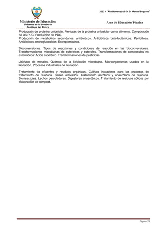 Ministerio de Educación 
Gobierno de la Provincia 
Santiago del Estero 
Página 59 
2012 – “Año Homenaje al Dr. D. Manuel Belgrano” 
Área de Educación Técnica 
Producción de proteína unicelular. Ventajas de la proteína unicelular como alimento. Composición de las PUC. Producción de PUC. 
Producción de metabolitos secundarios: antibióticos. Antibióticos beta-lactámicos: Penicilinas. Antibióticos aminoglucósidos: Estreptomicinas. 
Bioconversiones. Tipos de reacciones y condiciones de reacción en las bioconversiones. Transformaciones microbianas de esteroides y esteroles. Transformaciones de compuestos no esteroideos: Acido ascórbico. Transformaciones de pesticidas 
Lixiviado de metales. Química de la lixiviación microbiana. Microorganismos usados en la lixiviación. Procesos industriales de lixiviación. 
Tratamiento de efluentes y residuos orgánicos. Cultivos iniciadores para los procesos de tratamiento de residuos. Barros activados. Tratamiento aeróbico y anaeróbico de residuos. Biorreactores. Lechos percoladores. Digestores anaeróbicos. Tratamiento de residuos sólidos por elaboración de compost.  