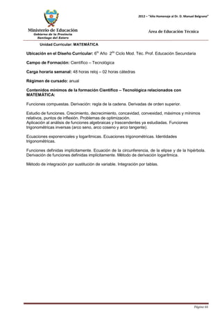 Ministerio de Educación 
Gobierno de la Provincia 
Santiago del Estero 
Página 66 
2012 – “Año Homenaje al Dr. D. Manuel Belgrano” 
Área de Educación Técnica 
Unidad Curricular: MATEMÁTICA 
Ubicación en el Diseño Curricular: 6to Año 2do Ciclo Mod. Téc. Prof. Educación Secundaria 
Campo de Formación: Científico – Tecnológica 
Carga horaria semanal: 48 horas reloj – 02 horas cátedras 
Régimen de cursado: anual 
Contenidos mínimos de la formación Científico – Tecnológica relacionados con 
MATEMÁTICA: 
Funciones compuestas. Derivación: regla de la cadena. Derivadas de orden superior. 
Estudio de funciones. Crecimiento, decrecimiento, concavidad, convexidad, máximos y mínimos relativos, puntos de inflexión. Problemas de optimización. 
Aplicación al análisis de funciones algebraicas y trascendentes ya estudiadas. Funciones trigonométricas inversas (arco seno, arco coseno y arco tangente). 
Ecuaciones exponenciales y logarítmicas. Ecuaciones trigonométricas. Identidades trigonométricas. 
Funciones definidas implícitamente. Ecuación de la circunferencia, de la elipse y de la hipérbola. Derivación de funciones definidas implícitamente. Método de derivación logarítmica. 
Método de integración por sustitución de variable. Integración por tablas.  