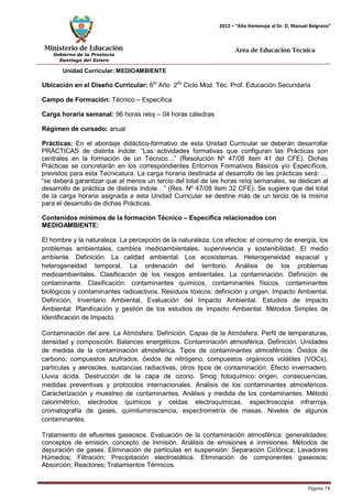 Ministerio de Educación 
Gobierno de la Provincia 
Santiago del Estero 
Página 74 
2012 – “Año Homenaje al Dr. D. Manuel Belgrano” 
Área de Educación Técnica 
Unidad Curricular: MEDIOAMBIENTE 
Ubicación en el Diseño Curricular: 6to Año 2do Ciclo Mod. Téc. Prof. Educación Secundaria 
Campo de Formación: Técnico – Específica 
Carga horaria semanal: 96 horas reloj – 04 horas cátedras 
Régimen de cursado: anual 
Prácticas: En el abordaje didáctico-formativo de esta Unidad Curricular se deberán desarrollar PRÁCTICAS de distinta índole: “Las actividades formativas que configuran las Prácticas son centrales en la formación de un Técnico…” (Resolución Nº 47/08 ítem 41 del CFE). Dichas Prácticas se concretarán en los correspondientes Entornos Formativos Básicos y/o Específicos, previstos para esta Tecnicatura. La carga horaria destinada al desarrollo de las prácticas será: … “se deberá garantizar que al menos un tercio del total de las horas reloj semanales, se dedican al desarrollo de práctica de distinta índole…” (Res. Nº 47/08 ítem 32 CFE). Se sugiere que del total de la carga horaria asignada a esta Unidad Curricular se destine más de un tercio de la misma para el desarrollo de dichas Prácticas. 
Contenidos mínimos de la formación Técnico – Específica relacionados con 
MEDIOAMBIENTE: 
El hombre y la naturaleza. La percepción de la naturaleza. Los efectos: el consumo de energía, los problemas ambientales, cambios medioambientales, supervivencia y sostenibilidad. El medio ambiente. Definición. La calidad ambiental. Los ecosistemas. Heterogeneidad espacial y heterogeneidad temporal. La ordenación del territorio. Análisis de los problemas medioambientales. Clasificación de los riesgos ambientales. La contaminación. Definición de contaminante. Clasificación: contaminantes químicos, contaminantes físicos, contaminantes biológicos y contaminantes radioactivos. Residuos tóxicos: definición y origen. Impacto Ambiental. Definición, Inventario Ambiental, Evaluación del Impacto Ambiental. Estudios de impacto Ambiental: Planificación y gestión de los estudios de impacto Ambiental. Métodos Simples de Identificación de Impacto. 
Contaminación del aire. La Atmósfera. Definición. Capas de la Atmósfera. Perfil de temperaturas, densidad y composición. Balances energéticos. Contaminación atmosférica. Definición. Unidades de medida de la contaminación atmosférica. Tipos de contaminantes atmosféricos: Óxidos de carbono, compuestos azufrados, óxidos de nitrógeno, compuestos orgánicos volátiles (VOCs), partículas y aerosoles, sustancias radiactivas, otros tipos de contaminación. Efecto invernadero. Lluvia ácida. Destrucción de la capa de ozono. Smog fotoquímico: origen, consecuencias, medidas preventivas y protocolos internacionales. Análisis de los contaminantes atmosféricos. Caracterización y muestreo de contaminantes. Análisis y medida de los contaminantes: Método calorimétrico, electrodos químicos y celdas electroquímicas, espectroscopia infrarroja, cromatografía de gases, quimiluminiscencia, espectrometría de masas. Niveles de algunos contaminantes. 
Tratamiento de efluentes gaseosos. Evaluación de la contaminación atmosférica: generalidades; conceptos de emisión, concepto de inmisión. Análisis de emisiones e inmisiones. Métodos de depuración de gases. Eliminación de partículas en suspensión: Separación Ciclónica; Lavadores Húmedos; Filtración; Precipitación electrostática. Eliminación de componentes gaseosos: Absorción; Reactores; Tratamientos Térmicos.  