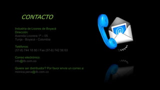 CONTACTO
Industria de Licores de Boyacá
Dirección:
Avenida Licorera 1ª – 05
Tunja - Boyacá - Colombia
Teléfonos:
(57-8) 744 18 80 / Fax (57-8) 742 56 63
Correo electrónico:
info@ilb.com.co
Quiere ser distribuidor? Por favor envíe un correo a:
monica.pena@ilb.com.co
 