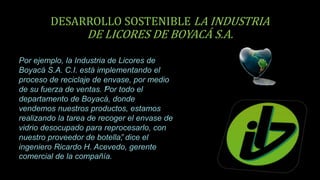 DESARROLLO SOSTENIBLE LA INDUSTRIA
DE LICORES DE BOYACÁ S.A.
Por ejemplo, la Industria de Licores de
Boyacá S.A. C.I. está implementando el
proceso de reciclaje de envase, por medio
de su fuerza de ventas. “Por todo el
departamento de Boyacá, donde
vendemos nuestros productos, estamos
realizando la tarea de recoger el envase de
vidrio desocupado para reprocesarlo, con
nuestro proveedor de botella”, dice el
ingeniero Ricardo H. Acevedo, gerente
comercial de la compañía.
 