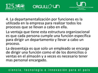 4. La departamentalización por funciones es la
utilizada en la empresa para realizar todos los
procesos que se llevan a cabo en ella.
La ventaja que tiene esta estructura organizacional
es que cada persona cumple una función específica
para dirigir un departamento y llevar a cabo un
proceso.
La desventaja es que solo un empleado se encarga
de dirigir una función como el de los domicilios o
ventas en el almacén y a veces es necesario tener
mas personal encargado.
 