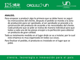 ANALISIS.
Para empezar a producir algo lo primero que se debe hacer es seguir
   las instrucciones del cliente, después el pedido se manda a la zona
   de producción para ser aprobado, al ser aprobado se procede a la
   construcción del producto de acuerdo a las necesidades del cliente.
   Cada producto que se pide se realiza de manera individual para que
   todas y cada una de las piezas encajen a la perfección para obtener
   un producto de gran calidad.
Todo es totalmente medido en el lugar dnde se va a instalar, por lo cual
   esta empresa es muy organizada en todas sus cosas.
Para finalizar el pedido, el producto es instalado en el lugar que se
   pidió.
 