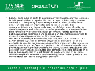 •   Como el mapa indica en parte de planificación y direccionamiento y por lo visto en
    la visita presentan buena organización pero con algunos defectos que generan
    desorden en la compañía y enredos en la parte de factura y contabilidad del
    dinero. En ocasiones son organizados pero no tienen esta zona bien
    departamentalizada y no tienen sus labores bien definidas y por tal motivo se
    deberían mejorar esas simples cosas las cuales generarían un optimo rendimiento.
    En la parte de la evaluación de la gestión por lo visto a lo largo del curso no
    pudimos visualizar claramente a una persona o a un departamento encargado de
    evaluar las ordenes planteadas en el direccionamiento.
    Después de estas dos partes esenciales en la compañía nos encontramos con la
    gestion comercial, gestión de compras y la gestión de productos de bienes y
    prestación de servicios nos dimos cuentas que tiene grandes virtudes pero en una
    de estas presenta grandes falencias la gestion comercial es demasiado adecuada
    presenta gran interés por las inquietudes del cliente, excelente trabajadores que
    presentan gran variedad de productos a sus compradores no solo pensando en el
    bien de la compañía sino en la satisfacción de sus clientes, pero en su gestion
    comercial no presentan buenos métodos de que generen clientes y compradores
    mucho interés por entrar a averiguar sus productos.
 