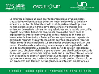 La empresa presenta un gran pilar fundamental que ayuda mejores
trabajadores y clientes; y que genera el mejoramiento de su ámbito y
ameniza su ambiente laboral como lo es el departamento de gestion
humana; cuenta con un gran apoyo profesionales y personas que
entienden demasiado sobre entorno y relaciones entre toda la compañía;
el parte de gestion financiera con cuenta con mucho orden cono lo
explicábamos anteriormente y puede generar falencias en horas de
inventarios de inventarios a facturación a compradores y en la parte de
gestion de recursos físicos y tecnológicos cuentan con grandes recursos
físicos como la organización de sus empleados debido a que utilizan una
protección adecuada y valen de gran manera por la integridad de cada
uno de sus trabajadores y operarios; en la parte de gestion tecnológica
son un poco obsoletos debido a que no tienen una planificación adecuada
de recursos par ir intentando mejorar cada año su implementación laboral
y en ocasiones no cuentan con técnicos que realicen un mantenimiento
optimo a maquinas que son fundamentales para la producción no solo de
sus productos sino también de sus ganancias e intereses empresariales
 