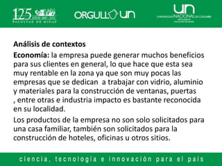 Análisis de contextos
Economía: la empresa puede generar muchos beneficios
para sus clientes en general, lo que hace que esta sea
muy rentable en la zona ya que son muy pocas las
empresas que se dedican a trabajar con vidrio, aluminio
y materiales para la construcción de ventanas, puertas
, entre otras e industria impacto es bastante reconocida
en su localidad.
Los productos de la empresa no son solo solicitados para
una casa familiar, también son solicitados para la
construcción de hoteles, oficinas u otros sitios.
 