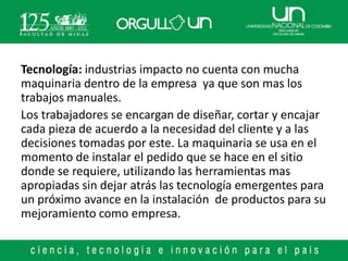 Tecnología: industrias impacto no cuenta con mucha
maquinaria dentro de la empresa ya que son mas los
trabajos manuales.
Los trabajadores se encargan de diseñar, cortar y encajar
cada pieza de acuerdo a la necesidad del cliente y a las
decisiones tomadas por este. La maquinaria se usa en el
momento de instalar el pedido que se hace en el sitio
donde se requiere, utilizando las herramientas mas
apropiadas sin dejar atrás las tecnología emergentes para
un próximo avance en la instalación de productos para su
mejoramiento como empresa.
 