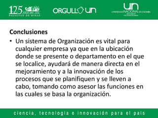 Conclusiones
• Un sistema de Organización es vital para
  cualquier empresa ya que en la ubicación
  donde se presente o departamento en el que
  se localice, ayudará de manera directa en el
  mejoramiento y a la innovación de los
  procesos que se planifiquen y se lleven a
  cabo, tomando como asesor las funciones en
  las cuales se basa la organización.
 