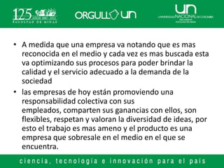 • A medida que una empresa va notando que es mas
  reconocida en el medio y cada vez es mas buscada esta
  va optimizando sus procesos para poder brindar la
  calidad y el servicio adecuado a la demanda de la
  sociedad
• las empresas de hoy están promoviendo una
  responsabilidad colectiva con sus
  empleados, comparten sus ganancias con ellos, son
  flexibles, respetan y valoran la diversidad de ideas, por
  esto el trabajo es mas ameno y el producto es una
  empresa que sobresale en el medio en el que se
  encuentra.
 