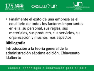 • Finalmente el exito de una empresa es el
  equilibrio de todos los factores importantes
  en ella: su personal, sus reglas, sus
  materiales, sus producto, sus servicios, su
  organización y muchos mas aspectos.
Bibliografia
Introducción a la teoría general de la
administración séptima edición, Chiavenato
Idalberto
 