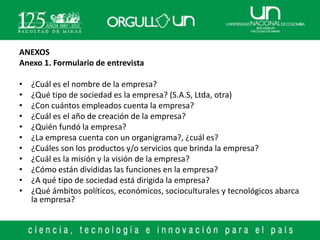 ANEXOS
Anexo 1. Formulario de entrevista

•   ¿Cuál es el nombre de la empresa?
•   ¿Qué tipo de sociedad es la empresa? (S.A.S, Ltda, otra)
•   ¿Con cuántos empleados cuenta la empresa?
•   ¿Cuál es el año de creación de la empresa?
•   ¿Quién fundó la empresa?
•   ¿La empresa cuenta con un organigrama?, ¿cuál es?
•   ¿Cuáles son los productos y/o servicios que brinda la empresa?
•   ¿Cuál es la misión y la visión de la empresa?
•   ¿Cómo están divididas las funciones en la empresa?
•   ¿A qué tipo de sociedad está dirigida la empresa?
•   ¿Qué ámbitos políticos, económicos, socioculturales y tecnológicos abarca
    la empresa?
 