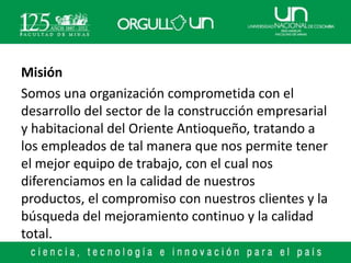 Misión
Somos una organización comprometida con el
desarrollo del sector de la construcción empresarial
y habitacional del Oriente Antioqueño, tratando a
los empleados de tal manera que nos permite tener
el mejor equipo de trabajo, con el cual nos
diferenciamos en la calidad de nuestros
productos, el compromiso con nuestros clientes y la
búsqueda del mejoramiento continuo y la calidad
total.
 