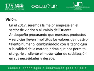 Visión.
  En el 2017, seremos la mejor empresa en el
  sector de vidrios y aluminio del Oriente
  Antioqueño procurando que nuestros productos
  y servicios lleven implícitos los valores de nuestro
  talento humano, combinándolo con la tecnología
  y la calidad de la materia prima que nos permita
  otorgarle al cliente el mayor valor de satisfacción
  en sus necesidades y deseos.
 