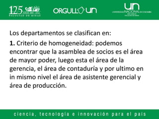 Los departamentos se clasifican en:
1. Criterio de homogeneidad: podemos
encontrar que la asamblea de socios es el área
de mayor poder, luego esta el área de la
gerencia, el área de contaduría y por ultimo en
in mismo nivel el área de asistente gerencial y
área de producción.
 