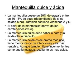 Mantequilla dulce y ácida La mantequilla posee un 80% de grasa y entre un 16-18% de agua (dependiendo de si es salada o no). También contiene vitaminas A y D. El color de la mantequilla deriva de los carotenoides (vit.A). La mantequilla dulce debe saber a nata y la ácida oler a diacetilo. La mantequilla ácida es de aroma más rico, tiene menor riesgo de infecciones y es más rentable. Aunque también tiene inconvenientes como que la mazada resultante es más ácida. 