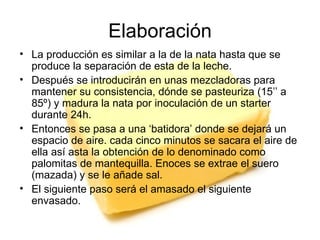 Elaboración La producción es similar a la de la nata hasta que se produce la separación de esta de la leche. Después se introducirán en unas mezcladoras para mantener su consistencia, dónde se pasteuriza (15’’ a 85º) y madura la nata por inoculación de un starter durante 24h. Entonces se pasa a una ‘batidora’ donde se dejará un espacio de aire. cada cinco minutos se sacara el aire de ella así asta la obtención de lo denominado como palomitas de mantequilla. Enoces se extrae el suero (mazada) y se le añade sal.  El siguiente paso será el amasado el siguiente envasado. 