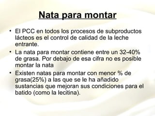 Nata para montar El PCC en todos los procesos de subproductos lácteos es el control de calidad de la leche entrante. La nata para montar contiene entre un 32-40% de grasa. Por debajo de esa cifra no es posible montar la nata Existen natas para montar con menor % de grasa(25%) a las que se le ha añadido sustancias que mejoran sus condiciones para el batido (como la lecitina). 