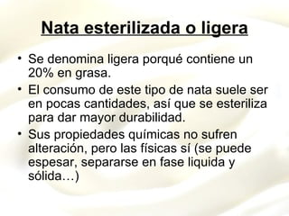 Nata esterilizada o ligera Se denomina ligera porqué contiene un 20% en grasa. El consumo de este tipo de nata suele ser en pocas cantidades, así que se esteriliza para dar mayor durabilidad. Sus propiedades químicas no sufren alteración, pero las físicas sí (se puede espesar, separarse en fase liquida y sólida…) 