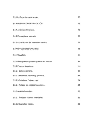 3.3.11.4 Organismos de apoyo.                    75


3.4 PLAN DE COMERCIALIZACIÓN.                    76


3.4.1 Análisis del mercado.                      76


3.4.2 Estrategia de mercado.                     76


3.4.3 Ficha técnica del producto o servicio.     77


3.4PROYECCION DE VENTAS                          78


3.5. FINANZAS.                                   81


3.5.1 Presupuestos para los puestos en marcha.   81

3.5.2 Estados financieros                        81

3.5.2.1 Balance general.                         83

3.5.2.2 Estado de pérdidas y ganancia.           84

3.5.2.3 Estado de Flujo en caja.                 84

3.5.2.4 Notas a los estados financieros.         85


3.5.3 Análisis financiero.                       86


3.5.3.1 Índices o razones financieras.           86


3.5.3.2 Capital de trabajo.                      86
 