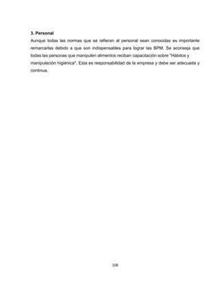 3. Personal
Aunque todas las normas que se refieran al personal sean conocidas es importante
remarcarlas debido a que son indispensables para lograr las BPM. Se aconseja que
todas las personas que manipulen alimentos reciban capacitación sobre "Hábitos y
manipulación higiénica". Esta es responsabilidad de la empresa y debe ser adecuada y
continua.




                                         108
 