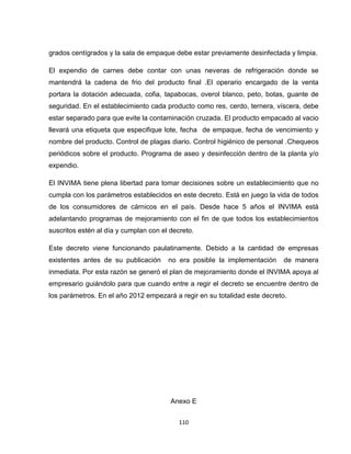 grados centígrados y la sala de empaque debe estar previamente desinfectada y limpia.

El expendio de carnes debe contar con unas neveras de refrigeración donde se
mantendrá la cadena de frio del producto final .El operario encargado de la venta
portara la dotación adecuada, cofia, tapabocas, overol blanco, peto, botas, guante de
seguridad. En el establecimiento cada producto como res, cerdo, ternera, víscera, debe
estar separado para que evite la contaminación cruzada. El producto empacado al vacio
llevará una etiqueta que especifique lote, fecha de empaque, fecha de vencimiento y
nombre del producto. Control de plagas diario. Control higiénico de personal .Chequeos
periódicos sobre el producto. Programa de aseo y desinfección dentro de la planta y/o
expendio.

El INVIMA tiene plena libertad para tomar decisiones sobre un establecimiento que no
cumpla con los parámetros establecidos en este decreto. Está en juego la vida de todos
de los consumidores de cárnicos en el país. Desde hace 5 años el INVIMA está
adelantando programas de mejoramiento con el fin de que todos los establecimientos
suscritos estén al día y cumplan con el decreto.

Este decreto viene funcionando paulatinamente. Debido a la cantidad de empresas
existentes antes de su publicación     no era posible la implementación     de manera
inmediata. Por esta razón se generó el plan de mejoramiento donde el INVIMA apoya al
empresario guiándolo para que cuando entre a regir el decreto se encuentre dentro de
los parámetros. En el año 2012 empezará a regir en su totalidad este decreto.




                                        Anexo E


                                           110
 