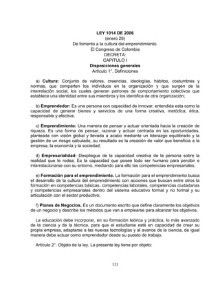 LEY 1014 DE 2006
                                      (enero 26)
                      De fomento a la cultura del emprendimiento.
                              El Congreso de Colombia
                                      DECRETA:
                                     CAPITULO I
                             Disposiciones generales
                               Artículo 1°. Definiciones

   a) Cultura: Conjunto de valores, creencias, ideologías, hábitos, costumbres y
normas, que comparten los individuos en la organización y que surgen de la
interrelación social, los cuales generan patrones de comportamiento colectivos que
establece una identidad entre sus miembros y los identifica de otra organización;

   b) Emprendedor: Es una persona con capacidad de innovar; entendida esta como la
capacidad de generar bienes y servicios de una forma creativa, metódica, ética,
responsable y efectiva;

   c) Emprendimiento: Una manera de pensar y actuar orientada hacia la creación de
riqueza. Es una forma de pensar, razonar y actuar centrada en las oportunidades,
planteada con visión global y llevada a acabo mediante un liderazgo equilibrado y la
gestión de un riesgo calculado, su resultado es la creación de valor que beneficia a la
empresa, la economía y la sociedad;

   d) Empresarialidad: Despliegue de la capacidad creativa de la persona sobre la
realidad que le rodea. Es la capacidad que posee todo ser humano para percibir e
interrelacionarse con su entorno, mediando para ello las competencias empresariales;

   e) Formación para el emprendimiento. La formación para el emprendimiento busca
el desarrollo de la cultura del emprendimiento con acciones que buscan entre otros la
formación en competencias básicas, competencias laborales, competencias ciudadanas
y competencias empresariales dentro del sistema educativo formal y no formal y su
articulación con el sector productivo;

  f) Planes de Negocios. Es un documento escrito que define claramente los objetivos
de un negocio y describe los métodos que van a emplearse para alcanzar los objetivos.

   La educación debe incorporar, en su formación teórica y práctica, lo más avanzado
de la ciencia y de la técnica, para que el estudiante esté en capacidad de crear su
propia empresa, adaptarse a las nuevas tecnologías y al avance de la ciencia, de igual
manera debe actuar como emprendedor desde su puesto de trabajo.

  Artículo 2°. Objeto de la ley. La presente ley tiene por objeto:



                                            111
 