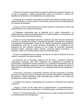 a) Promover el espíritu emprendedor en todos los estamentos educativos del país, en
el cual se propenda y trabaje conjuntamente sobre los principios y valores que
establece la Constitución y los establecidos en la presente ley;

   b) Disponer de un conjunto de principios normativos que sienten las bases para una
política de Estado y un marco jurídico e institucional, que promuevan el emprendimiento
y la creación de empresas;

  c) Crear un marco interinstitucional que permita fomentar y desarrollar la cultura del
emprendimiento y la creación de empresas;

   d) Establecer mecanismos para el desarrollo de la cultura empresarial y el
emprendimiento a través del fortalecimiento de un sistema público y la creación de una
red de instrumentos de fomento productivo;

   e) Crear un vínculo del sistema educativo y sistema prod uctivo nacional mediante la
formación en competencias básicas, competencias laborales, competencias ciudadanas
y competencias empresariales a través de una cátedra transversal de emprendimiento;
entendiéndose como tal, la acción formativa desarrollada en la totalidad de los
programas de una institución educativa en los niveles de educación preescolar,
educación básica, educación básica primaria, educación básica secundaria, y la
educación media, a fin de desarrollar la cultura de emprendimiento;

   f) Inducir el establecimiento de mejores condiciones de entorno institucional para la
creación y operación de nuevas empresas;

   g) Propender por el desarrollo productivo de las micro y pequeñas empresas
innovadoras, generando para ellas condiciones de competencia en igualdad de
oportunidades, expandiendo la base productiva y su capacidad emprendedora, para así
liberar las potencialidades creativas de generar trabajo de mejor calidad, de aportar al
sostenimiento de las fuentes productivas y a un desarrollo territorial más equilibrado y
autónomo;

   h) Promover y direccionar el desarrollo económico del país impulsando la actividad
productiva a través de procesos de creación de empresas competentes, articuladas con
las cadenas y clusters productivos reales relevantes para la región y con un alto nivel
de planeación y visión a largo plazo;

   i) Fortalecer los procesos empresariales que contribuyan al desarrollo local, regional
y territorial;

  j) Buscar a través de las redes para el emprendimiento, el acompañamiento y
sostenibilidad de las nuevas empresas en un ambiente seguro, controlado e innovador.

  Artículo 3°. Principios generales. Los principios por los cuales se regirá toda actividad
de emprendimiento son los siguientes:
                                           112
 