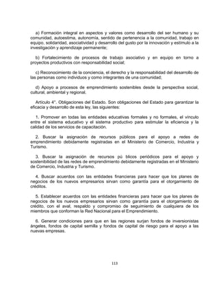a) Formación integral en aspectos y valores como desarrollo del ser humano y su
comunidad, autoestima, autonomía, sentido de pertenencia a la comunidad, trabajo en
equipo, solidaridad, asociatividad y desarrollo del gusto por la innovación y estímulo a la
investigación y aprendizaje permanente;

   b) Fortalecimiento de procesos de trabajo asociativo y en equipo en torno a
proyectos productivos con responsabilidad social;

   c) Reconocimiento de la conciencia, el derecho y la responsabilidad del desarrollo de
las personas como individuos y como integrantes de una comunidad;

   d) Apoyo a procesos de emprendimiento sostenibles desde la perspectiva social,
cultural, ambiental y regional.

   Artículo 4°. Obligaciones del Estado. Son obligaciones del Estado para garantizar la
eficacia y desarrollo de esta ley, las siguientes:

   1. Promover en todas las entidades educativas formales y no formales, el vínculo
entre el sistema educativo y el sistema productivo para estimular la eficiencia y la
calidad de los servicios de capacitación.

  2. Buscar la asignación de recursos públicos para el apoyo a redes de
emprendimiento debidamente registradas en el Ministerio de Comercio, Industria y
Turismo.

  3. Buscar la asignación de recursos pú blicos periódicos para el apoyo y
sostenibilidad de las redes de emprendimiento debidamente registradas en el Ministerio
de Comercio, Industria y Turismo.

   4. Buscar acuerdos con las entidades financieras para hacer que los planes de
negocios de los nuevos empresarios sirvan como garantía para el otorgamiento de
créditos.

   5. Establecer acuerdos con las entidades financieras para hacer que los planes de
negocios de los nuevos empresarios sirvan como garantía para el otorgamiento de
crédito, con el aval, respaldo y compromiso de seguimiento de cualquiera de los
miembros que conforman la Red Nacional para el Emprendimiento.

  6. Generar condiciones para que en las regiones surjan fondos de inversionistas
ángeles, fondos de capital semilla y fondos de capital de riesgo para el apoyo a las
nuevas empresas.




                                           113
 