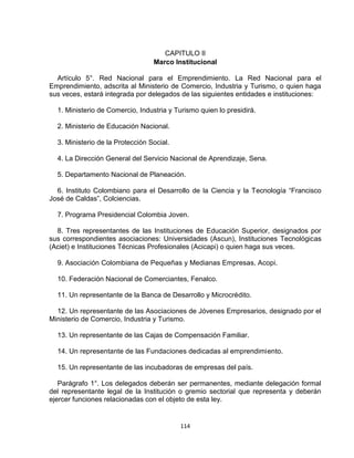 CAPITULO II
                                  Marco Institucional

  Artículo 5°. Red Nacional para el Emprendimiento. La Red Nacional para el
Emprendimiento, adscrita al Ministerio de Comercio, Industria y Turismo, o quien haga
sus veces, estará integrada por delegados de las siguientes entidades e instituciones:

  1. Ministerio de Comercio, Industria y Turismo quien lo presidirá.

  2. Ministerio de Educación Nacional.

  3. Ministerio de la Protección Social.

  4. La Dirección General del Servicio Nacional de Aprendizaje, Sena.

  5. Departamento Nacional de Planeación.

  6. Instituto Colombiano para el Desarrollo de la Ciencia y la Tecnología “Francisco
José de Caldas”, Colciencias.

  7. Programa Presidencial Colombia Joven.

  8. Tres representantes de las Instituciones de Educación Superior, designados por
sus correspondientes asociaciones: Universidades (Ascun), Instituciones Tecnológicas
(Aciet) e Instituciones Técnicas Profesionales (Acicapi) o quien haga sus veces.

  9. Asociación Colombiana de Pequeñas y Medianas Empresas, Acopi.

  10. Federación Nacional de Comerciantes, Fenalco.

  11. Un representante de la Banca de Desarrollo y Microcrédito.

  12. Un representante de las Asociaciones de Jóvenes Empresarios, designado por el
Ministerio de Comercio, Industria y Turismo.

  13. Un representante de las Cajas de Compensación Familiar.

  14. Un representante de las Fundaciones dedicadas al emprendimiento.

  15. Un representante de las incubadoras de empresas del país.

   Parágrafo 1°. Los delegados deberán ser permanentes, mediante delegación formal
del representante legal de la Institución o gremio sectorial que representa y deberán
ejercer funciones relacionadas con el objeto de esta ley.


                                           114
 