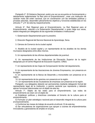 Parágrafo 2°. El Gobierno Nacional, podrá una vez se encuentre en funcionamiento y
debidamente reglamentada “la Red para el Emprendimiento”, crear una institución de
carácter mixto del orden nacional, que en coordinación con las entidades públicas y
privadas adscritas, desarrollen plenamente los objetivos y funciones establecidas en los
artículos 7° y 8° de esta ley respectivamente.

  Artículo 6°. Red Regional para el Emprendimiento. La Red Regional para el
Emprendimiento, adscrita a la Gobernación Departamental, o quien haga sus veces,
estará integrada por delegados de las siguientes entidades e instituciones:

  1. Gobernación Departamental quien lo presidirá.

  2. Dirección Regional del Servicio Nacional de Aprendizaje, Sena.

  3. Cámara de Comercio de la ciudad capital.

  4. Alcaldía de la ciudad capital y un representante de los alcaldes de los demás
municipios designados entre ellos mismos.

  5. Un representante de las oficinas departamentales de juventud.

  6. Un representante de las Instituciones de Educación Superior de la región
designado por el Centro Regional de Educación Superior, CRES.

  7. Un representante de las Cajas de Compensación familiar del departamento.

   8. Un representante de las Asociaciones de Jóvenes Empresarios, con presencia en
la región.
   9. Un representante de la Banca de Desarrollo y microcrédito con presencia en la
región.
   10. Un representante de los gremios con presencia en la región.
   11. Un representante de las incubadoras de empresas con presencia en la región.
   Parágrafo. Los delegados deberán ser permanentes mediante delegación formal del
representante legal de la Institución, o gremio sectorial que representa y deberán
ejercer funciones relacionadas con el objeto de esta ley.
   Artículo 7°. Objeto de las redes para el emprendimiento. Las redes de
emprendimiento se crean con el objeto de:
   a) Establecer políticas y directrices orientadas al fomento de la cultura para el
emprendimiento;
   b) Formular un plan estratégico nacional para el desarrollo integral de la cultura para
el emprendimiento;
   c) Conformar las mesas de trabajo de acuerdo al artículo 10 de esta ley;
   d) Ser articuladoras de organizaciones que apoyan a cciones de emprendimientos
innovadores y generadores de empleo en el país;


                                           115
 
