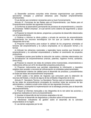 e) Desarrollar acciones conjuntas entre diversas organizaciones que permitan
aprovechar sinergias y potenciar esfuerzos para impulsar emprendimientos
empresariales;
   f) Las demás que consideren necesarias para su buen funcionamiento.
   Artículo 8°. Funciones de las Redes para el Emprendimiento. Las Redes para el
Emprendimiento tendrán las siguientes funciones:
   a) Conformar el observatorio permanente de procesos de emprendimiento y creación
de empresas “SISEA empresa”, el cual servirá como sistema de seguimiento y apoyo
empresarial;
   b) Proponer la inclusión de planes, programas y proyectos de desarrollo relacionados
con el emprendimiento;
   c) Ordenar e informar la oferta pública y privada de servicios de emprendimiento
aprovechando los recursos tecnológicos con los que ya cuentan las entidades
integrantes de la red;
   d) Proponer instrumentos para evaluar la calidad de los programas orientados al
fomento del emprendimiento y la cultura empresarial, en la educación formal y no
formal;
   e) Articular los esfuerzos nacionales y regionales hacia eventos que fomenten el
emprendimiento y la actividad emprendedora y faciliten el crecimiento de proyectos
productivos;
   f) Establecer pautas para facilitar la reducción de costos y trámites relacionados con
la formalización de emprendimientos (marcas, patentes, registros Invima, sanitarios,
entre otros);
   g) Propiciar la creación de redes de contacto entre inversionistas, emprendedores e
instituciones afines con el fin de desarrollar proyectos productivos;
   h) Proponer instrumentos que permitan estandarizar la información y requisitos
exigidos para acceder a recursos de cofinanciación en entidades gubernamentales;
   i) Estandarizar criterios de calidad para el desarrollo de procesos y procedimientos
en todas las fases del emprendimiento empresarial;
   j) Emitir avales a los planes de negocios que concursen para la obtención de
recursos del Estado, a través de alguna de las entidades integrantes de la red.
   Artículo 9°. Secretaría Técnica. La Secretaría Técnica será el instrumento operativo
de las redes de emprendimiento encargada de coordinar todas las acciones de tipo
administrativo, y deberá cumplir entre otras con las siguientes funciones:
   1. Planear y acompañar la implementación de la estrategia prevista para el desarrollo
del emprendimiento.
   2. Present ar informes mensuales a los integrantes de la red sobre las acciones y
programas realizados en torno al emprendimiento.
   3. Impulsar el desarrollo de las funciones asignadas a la red.
   4. Promover el desarrollo de diagnósticos y estudios sobre el Emprendimiento.
   5. Monitorear indicadores de gestión sobre el desarrollo de la actividad
emprendedora en la región.
   6. Las demás asignadas por la red.


                                          116
 