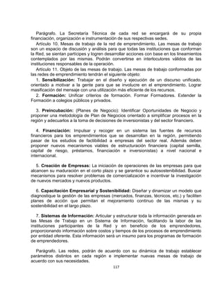 Parágrafo. La Secretaría Técnica de cada red se encargará de su propia
financiación, organización e instrumentación de sus respectivas sedes.
   Artículo 10. Mesas de trabajo de la red de emprendimiento. Las mesas de trabajo
son un espacio de discusión y análisis para que todas las instituciones que conforman
la Red, se sientan partícipes y logren desarrollar acciones con base en los lineamientos
contemplados por las mismas. Podrán convertirse en interlocutores válidos de las
instituciones responsables de la operación.
   Artículo 11. Objeto de las mesas de trabajo. Las mesas de trabajo conformadas por
las redes de emprendimiento tendrán el siguiente objeto:
   1. Sensibilización: Trabajar en el diseño y ejecución de un discurso unificado,
orientado a motivar a la gente para que se involucre en el emprendimiento. Lograr
masificación del mensaje con una utilización más eficiente de los recursos.
   2. Formación: Unificar criterios de formación. Formar Formadores. Extender la
Formación a colegios públicos y privados.

   3. Preincubación: (Planes de Negocio): Identificar Oportunidades de Negocio y
proponer una metodología de Plan de Negocios orientado a simplificar procesos en la
región y adecuarlos a la toma de decisiones de inversionistas y del sector financiero.

   4. Financiación: Impulsar y recoger en un sistema las fuentes de recursos
financieros para los emprendimientos que se desarrollan en la región, permitiendo
pasar de los estudios de factibilidad a empresas del sector real. Además deben
proponer nuevos mecanismos viables de estructuración financiera (capital semilla,
capital de riesgo, préstamos, financiación e inversionistas) a nivel nacional e
internacional.

   5. Creación de Empresas: La iniciación de operaciones de las empresas para que
alcancen su maduración en el corto plazo y se garantice su autosostenibilidad. Buscar
mecanismos para resolver problemas de comercialización e incentivar la investigación
de nuevos mercados y nuevos productos.

   6. Capacitación Empresarial y Sostenibilidad: Diseñar y dinamizar un modelo que
diagnostique la gestión de las empresas (mercados, finanzas, técnicos, etc.) y faciliten
planes de acción que permitan el mejoramiento continuo de las mismas y su
sostenibilidad en el largo plazo.

   7. Sistemas de Información: Articular y estructurar toda la información generada en
las Mesas de Trabajo en un Sistema de Información, facilitando la labor de las
instituciones participantes de la Red y en beneficio de los emprendedores,
proporcionando información sobre costos y tiempos de los procesos de emprendimiento
por entidad oferente. Esta información será un insumo para los programas de formación
de emprendedores.

  Parágrafo. Las redes, podrán de acuerdo con su dinámica de trabajo establecer
parámetros distintos en cada región e implementar nuevas mesas de trabajo de
acuerdo con sus necesidades.
                                          117
 