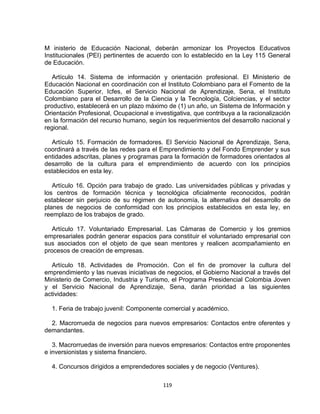 M inisterio de Educación Nacional, deberán armonizar los Proyectos Educativos
Institucionales (PEI) pertinentes de acuerdo con lo establecido en la Ley 115 General
de Educación.

   Artículo 14. Sistema de información y orientación profesional. El Ministerio de
Educación Nacional en coordinación con el Instituto Colombiano para el Fomento de la
Educación Superior, Icfes, el Servicio Nacional de Aprendizaje, Sena, el Instituto
Colombiano para el Desarrollo de la Ciencia y la Tecnología, Colciencias, y el sector
productivo, establecerá en un plazo máximo de (1) un año, un Sistema de Información y
Orientación Profesional, Ocupacional e investigativa, que contribuya a la racionalización
en la formación del recurso humano, según los requerimientos del desarrollo nacional y
regional.

  Artículo 15. Formación de formadores. El Servicio Nacional de Aprendizaje, Sena,
coordinará a través de las redes para el Emprendimiento y del Fondo Emprender y sus
entidades adscritas, planes y programas para la formación de formadores orientados al
desarrollo de la cultura para el emprendimiento de acuerdo con los principios
establecidos en esta ley.

   Artículo 16. Opción para trabajo de grado. Las universidades públicas y privadas y
los centros de formación técnica y tecnológica oficialmente reconocidos, podrán
establecer sin perjuicio de su régimen de autonomía, la alternativa del desarrollo de
planes de negocios de conformidad con los principios establecidos en esta ley, en
reemplazo de los trabajos de grado.

   Artículo 17. Voluntariado Empresarial. Las Cámaras de Comercio y los gremios
empresariales podrán generar espacios para constituir el voluntariado empresarial con
sus asociados con el objeto de que sean mentores y realicen acompañamiento en
procesos de creación de empresas.

  Artículo 18. Actividades de Promoción. Con el fin de promover la cultura del
emprendimiento y las nuevas iniciativas de negocios, el Gobierno Nacional a través del
Ministerio de Comercio, Industria y Turismo, el Programa Presidencial Colombia Joven
y el Servicio Nacional de Aprendizaje, Sena, darán prioridad a las siguientes
actividades:

  1. Feria de trabajo juvenil: Componente comercial y académico.

  2. Macrorrueda de negocios para nuevos empresarios: Contactos entre oferentes y
demandantes.

   3. Macrorruedas de inversión para nuevos empresarios: Contactos entre proponentes
e inversionistas y sistema financiero.

  4. Concursos dirigidos a emprendedores sociales y de negocio (Ventures).

                                          119
 