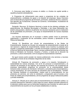 5. Concursos para facilitar el acceso al crédito o a fondos de capital semilla a
aquellos proyectos sobresalientes.

  6. Programas de cofinanciación para apoyo a programas de las unidades de
emprendimiento y entidades de apoyo a la creación de empresas: Apoyo financiero
para el desarrollo de programas de formación, promoción, asistencia técnica y asesoría,
que ejecuten las Fundaciones, Cámaras de Comercio, Universidades, incubadoras de
empresas y ONG.

   Parágrafo. Recursos. El Gobierno Nacional a través de las distintas entidades, las
gobernaciones, las Alcaldías Municipales y Distritales, y las Areas Metropolita nas,
podrán presupuestar y destinar anualmente, los recursos necesarios para la realización
de las actividades de promoción y de apoyo al emprendimiento de nuevas empresas
innovadoras.

   Los recursos destinados por el municipio o distrito podrán incluir la promoción,
organización y evaluación de las actividades, previa inclusión y aprobación en los
Planes de Desarrollo.

   Artículo 19. Beneficios por vínculo de emprendedores a las Redes de
Emprendimiento. Quienes se vinculen con proyectos de emprendimiento a través de la
red nacional o regional de emprendimiento, tendrán como incentivo la prelación para
acceder a programas presenciales y virtuales de formación ocupacional impartidos por
el Servicio Nacional de Aprendizaje, Sena, a acceso preferencial a las herramientas que
brinda el Ministerio de Comercio, Industria y Turismo, a través de la dirección de
promoción y cultura empresarial, como el programa emprendedores Colombia.

  De igual manera podrá acceder de manera preferencial a los servicios y recursos
manejados a través de las entidades integrantes de las redes.

   Artículo 20. Programas de promoción y apoyo a la creación, formalización y
sostenibilidad de nuevas empresas. Con el fin de promover el emprendimiento y la
creación de empresas en las regiones, las Cámaras de Comercio, las incubadoras de
empresas desarrollarán programas de promoción de la empresarialidad desde
temprana edad, procesos de orientación, formación y consultoría para emprendedores y
nuevos empresarios, así como servicios de orientación para la formalización. También
las Cámaras facilitaran al emprendedor, medios para la comercialización de sus
productos y/o servicios, así como la orientación y preparación para el acceso a las
líneas de crédito para emprendedores y de los programas de apoyo institucional público
y privado existentes.

   Artículo 21. Difusión de la cultura para el emprendimiento en la televisión pública. La
Comisión Nacional de Televisión o quien haga sus veces, deberá conceder espacios en
la televisión pública para que se transmitan programas que fomenten la cultura para el
emprendimiento de acuerdo con los principios establecidos en esta ley.

                                           120
 