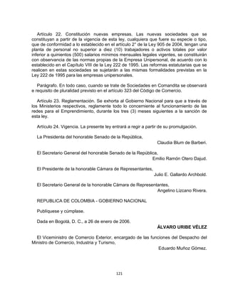 Artículo 22. Constitución nuevas empresas. Las nuevas sociedades que se
constituyan a partir de la vigencia de esta ley, cualquiera que fuere su especie o tipo,
que de conformidad a lo establecido en el artículo 2° de la Ley 905 de 2004, tengan una
planta de personal no superior a diez (10) trabajadores o activos totales por valor
inferior a quinientos (500) salarios mínimos mensuales legales vigentes, se constituirán
con observancia de las normas propias de la Empresa Unipersonal, de acuerdo con lo
establecido en el Capítulo VIII de la Ley 222 de 1995. Las reformas estatutarias que se
realicen en estas sociedades se sujetarán a las mismas formalidades previstas en la
Ley 222 de 1995 para las empresas unipersonales.

   Parágrafo. En todo caso, cuando se trate de Sociedades en Comandita se observará
e requisito de pluralidad previsto en el artículo 323 del Código de Comercio.

   Artículo 23. Reglamentación. Se exhorta al Gobierno Nacional para que a través de
los Ministerios respectivos, reglamente todo lo concerniente al funcionamiento de las
redes para el Emprendimiento, durante los tres (3) meses siguientes a la sanción de
esta ley.

  Artículo 24. Vigencia. La presente ley entrará a regir a partir de su promulgación.

  La Presidenta del honorable Senado de la República,
                                                                Claudia Blum de Barberi.

  El Secretario General del honorable Senado de la República,
                                                          Emilio Ramón Otero Dajud.

  El Presidente de la honorable Cámara de Representantes,
                                                              Julio E. Gallardo Archbold.

  El Secretario General de la honorable Cámara de Representantes,
                                                           Angelino Lizcano Rivera.

  REPUBLICA DE COLOMBIA - GOBIERNO NACIONAL

  Publíquese y cúmplase.

  Dada en Bogotá, D. C., a 26 de enero de 2006.
                                                                ÁLVARO URIBE VÉLEZ

  El Viceministro de Comercio Exterior, encargado de las funciones del Despacho del
Ministro de Comercio, Industria y Turismo,
                                                             Eduardo Muñoz Gómez.




                                           121
 