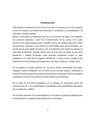 INTRODUCCIÓN

Este proyecto se elabora con el fin de dar a conocer un proceso por el cual se lograra
fundar una empresa que tendrá como actividad la producción y comercialización de
embutidos y comidas rápidas.
Donde se demuestra la importancia que hay en el consumo de estos. Los embutidos
son productos obtenidos a partir de la transformación de las carnes a las cuales
además se les puede agregar grasas animales, harinas de cereales, legumbres, sales,
aromatizantes, colorantes y otros aditivos el inconfundible sabor de los embutidos , les
permite figurar como platillo principal o como complemento para realzar los sabores de
otros tipos de alimentos. Además, forman parte de todo tipo de comidas. Ya sea como
pasabocas, o platillos principales, estos alimentos procesados ocupan un lugar
destacado en la mesa de los hogares colombianos. Y tienen la gran ventaja de ser
utilizados en los tres alimentos principales de la vida diaria: desayuno, comida y cena.


En el proyecto se puede observar de una forma teórica acompañada por tablas,
imágenes, cuadros, fotografías, etc. La forma en que se quiso realizar y estructurar la
actividad mercantil siguiendo las pautas expuestas por los docentes del área de gestión
empresarial y haciendo los respectivos ajustes dados por los asesores.


Por un lado de una forma investigativa en el mercado, se documenta acerca del
producto como tal y sus características y propiedades más considerables proyectando
así un trabajo con calidad.


Por otro lado enfocado en la comercialización, se dio paso a la parte de publicidad para
el reconocimiento y aceptación del producto por la comunidad.




                                            17
 