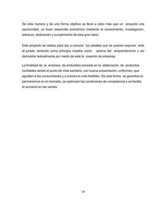De esta manera y de una forma objetiva se llevó a cabo más que un proyecto una
oportunidad, un buen desarrollo económico mediante el conocimiento, investigación,
esfuerzo, dedicación y cumplimiento de esta gran labor.


Este proyecto se realiza para dar a conocer los detalles que se quieren exponer ante
el jurado, teniendo como principio nuestra visión    acerca del emprenderismo y así
demostrar textualmente por medio de este la creación de empresa.

La finalidad de la empresa de embutidos consiste en la elaboración de productos
confiables desde el punto de vista sanitario, con buena presentación, uniformes, que
agraden a los consumidores y a precios lo más factibles .De esta forma se garantiza la
permanencia en el mercado, se optimizan las condiciones de competencia y se facilita
el aumento en las ventas.




                                          18
 