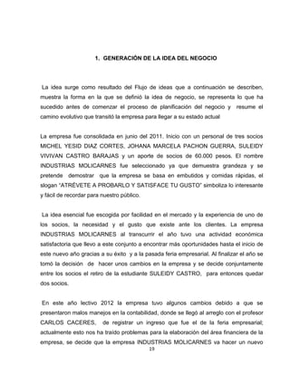 1. GENERACIÓN DE LA IDEA DEL NEGOCIO




La idea surge como resultado del Flujo de ideas que a continuación se describen,
muestra la forma en la que se definió la idea de negocio, se representa lo que ha
sucedido antes de comenzar el proceso de planificación del negocio y          resume el
camino evolutivo que transitó la empresa para llegar a su estado actual


La empresa fue consolidada en junio del 2011. Inicio con un personal de tres socios
MICHEL YESID DIAZ CORTES, JOHANA MARCELA PACHON GUERRA, SULEIDY
VIVIVAN CASTRO BARAJAS y un aporte de socios de 60.000 pesos. El nombre
INDUSTRIAS MOLICARNES fue seleccionado ya que demuestra grandeza y se
pretende demostrar que la empresa se basa en embutidos y comidas rápidas, el
slogan “ATRÉVETE A PROBARLO Y SATISFACE TU GUSTO” simboliza lo interesante
y fácil de recordar para nuestro público.


La idea esencial fue escogida por facilidad en el mercado y la experiencia de uno de
los socios, la necesidad y el gusto que existe ante los clientes. La empresa
INDUSTRIAS MOLICARNES al transcurrir el año tuvo una actividad económica
satisfactoria que llevo a este conjunto a encontrar más oportunidades hasta el inicio de
este nuevo año gracias a su éxito y a la pasada feria empresarial. Al finalizar el año se
tomó la decisión de hacer unos cambios en la empresa y se decide conjuntamente
entre los socios el retiro de la estudiante SULEIDY CASTRO, para entonces quedar
dos socios.


En este año lectivo 2012 la empresa tuvo algunos cambios debido a que se
presentaron malos manejos en la contabilidad, donde se llegó al arreglo con el profesor
CARLOS CACERES,          de registrar un ingreso que fue el de la feria empresarial;
actualmente esto nos ha traído problemas para la elaboración del área financiera de la
empresa, se decide que la empresa INDUSTRIAS MOLICARNES va hacer un nuevo
                                            19
 