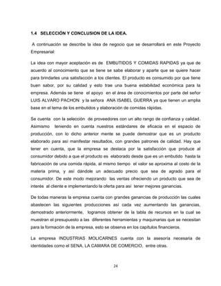 1.4 SELECCIÓN Y CONCLUSION DE LA IDEA.

A continuación se describe la idea de negocio que se desarrollará en este Proyecto
Empresarial:

La idea con mayor aceptación es de EMBUTIDOS Y COMIDAS RAPIDAS ya que de
acuerdo al conocimiento que se tiene se sabe elaborar y aparte que se quiere hacer
para brindarles una satisfacción a los clientes. El producto es consumido por que tiene
buen sabor, por su calidad y esto trae una buena estabilidad económica para la
empresa. Además se tiene el apoyo en el área de conocimientos por parte del señor
LUIS ALVARO PACHON y la señora ANA ISABEL GUERRA ya que tienen un amplia
base en el tema de los embutidos y elaboración de comidas rápidas.

Se cuenta con la selección de proveedores con un alto rango de confianza y calidad.
Asimismo    teniendo en cuenta nuestros estándares de eficacia en el espacio de
producción, con lo dicho anterior mente se puede demostrar que es un producto
elaborado para así manifestar resultados, con grandes patrones de calidad. Hay que
tener en cuenta, que la empresa se destaca por la satisfacción que produce al
consumidor debido a que el producto es elaborado desde que es un embutido hasta la
fabricación de una comida rápida, al mismo tiempo el valor se aproxima al costo de la
materia prima, y así dándole un adecuado precio que sea de agrado para el
consumidor. De este modo mejorando las ventas ofreciendo un producto que sea de
interés al cliente e implementando la oferta para así tener mejores ganancias.

De todas maneras la empresa cuenta con grandes ganancias de producción las cuales
abastecen las siguientes producciones así cada vez aumentando las ganancias,
demostrado anteriormente, logramos obtener de la tabla de recursos en la cual se
muestran el presupuesto a las diferentes herramientas y maquinarias que se necesitan
para la formación de la empresa, esto se observa en los capítulos financieros.

La empresa INDUSTRIAS MOLICARNES cuenta con la asesoría necesaria de
identidades como el SENA, LA CAMARA DE COMERCIO, entre otras.



                                           24
 