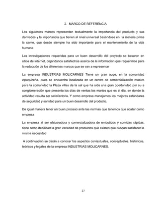 2. MARCO DE REFERENCIA

Los siguientes marcos representan textualmente la importancia del producto y sus
derivados y la importancia que tienen al nivel universal basándose en la materia prima
la carne, que desde siempre ha sido importante para el mantenimiento de la vida
humana

Las investigaciones requeridas para un buen desarrollo del proyecto se basaron en
sitios de internet, dejándonos satisfechos acerca de la información que requerimos para
la redacción de los diferentes marcos que se van a representar

La empresa INDUSTRIAS MOLICARNES Tiene un gran auge, en la comunidad
zipaquireña, pues se encuentra localizada en un centro de comercialización masivo
para la comunidad la Plaza villas de la sal que ha sido una gran oportunidad por su a
conglomeración que presenta los días de ventas los martes que es el día, en donde la
actividad resulta ser satisfactoria. Y como empresa manejamos los mejores estándares
de seguridad y sanidad para un buen desarrollo del producto.

De igual manera tener un buen proceso ante las normas que tenemos que acatar como
empresa

La empresa al ser elaboradora y comercializadora de embutidos y comidas rápidas,
tiene como debilidad la gran variedad de productos que existen que buscan satisfacer la
misma necesidad

A continuación se darán a conocer los aspectos contextuales, conceptuales, históricos,
teóricos y legales de la empresa INDUSTRIAS MOLICARNES.




                                          27
 