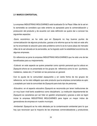2.1 MARCO CONTEXTUAL




La empresa INDUSTRIAS MOLICARNES está localizada En la Plaza Villas de la sal en
la esmeralda se considera que este entorno es apropiado para la comercialización y
producción del producto y de acuerdo con esta definición se quiere dar a conocer los
siguientes aspectos:

-Socio económico: se ha visto que en Zipaquirá no hay buenos puntos de
comercialización de algunos productos, gracias a la reforma que se ha visto en este año
se ha encontrado la solución para este problema como lo es la nueva plaza de mercado
villas de la sal ubicada en la esmeralda, se ha logrado subir la estabilidad económica de
algunas empresas.

En referencia se pone la empresa INDUSTRIAS MOLICARNES que ha sido una de las
beneficiadas para su mejoramiento.

-Cultural: en este aspecto se quiere presentar como opinión personal que la cultura en
Zipaquirá ahora se ve presentada en los grupos de referencia como lo son (punkeros,
metaleros, rastas etc.) Y también en las personas en general.

Con la ayuda de la comunidad zipaquireña y en cierta forma de los grupos de
referencia, se ha visto reflejado que este producto que la empresa comercializa es apto
y aceptado por toda la comunidad de Zipaquirá para todo tipo de personas.

-Educativo: en el aspecto educativo Zipaquirá es reconocida por tener instituciones de
un muy buen nivel tanto académico como disciplinario. La institución departamental de
Zipaquirá se caracteriza por ser líder en gestión empresarial y gracias a esto se logró
iniciar la empresa INDUSTRIAS MOLICARNES para lograr un mayor índice de
generadores de empresa en nuestro municipio.

-Ambiental: Zipaquirá se ha visto afectada por la contaminación ambiental pero lo que
hay que reconocer que la mayoría de las empresas comercializadoras y productoras


                                           28
 
