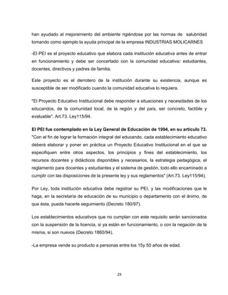 han ayudado al mejoramiento del ambiente rigiéndose por las normas de salubridad
tomando como ejemplo la ayuda principal de la empresa INDUSTRIAS MOLICARNES

-El PEI es el proyecto educativo que elabora cada institución educativa antes de entrar
en funcionamiento y debe ser concertado con la comunidad educativa: estudiantes,
docentes, directivos y padres de familia.

Este proyecto es el derrotero de la institución durante su existencia, aunque es
susceptible de ser modificado cuando la comunidad educativa lo requiera.

"El Proyecto Educativo Institucional debe responder a situaciones y necesidades de los
educandos, de la comunidad local, de la región y del país, ser concreto, factible y
evaluable". Art.73. Ley115/94.

El PEI fue contemplado en la Ley General de Educación de 1994, en su artículo 73.
"Con el fin de lograr la formación integral del educando, cada establecimiento educativo
deberá elaborar y poner en práctica un Proyecto Educativo Institucional en el que se
especifiquen entre otros aspectos, los principios y fines del establecimiento, los
recursos docentes y didácticos disponibles y necesarios, la estrategia pedagógica, el
reglamento para docentes y estudiantes y el sistema de gestión, todo ello encaminado a
cumplir con las disposiciones de la presente ley y sus reglamentos" (Art.73. Ley115/94).

Por Ley, toda institución educativa debe registrar su PEI, y las modificaciones que le
haga, en la secretaría de educación de su municipio o departamento con el ánimo, de
que ésta, pueda hacerle seguimiento (Decreto 180/97).

Los establecimientos educativos que no cumplan con este requisito serán sancionados
con la suspensión de la licencia, si ya están en funcionamiento, o con la negación de la
misma, si son nuevos (Decreto 1860/94).

-La empresa vende su producto a personas entre los 15y 50 años de edad.




                                            29
 