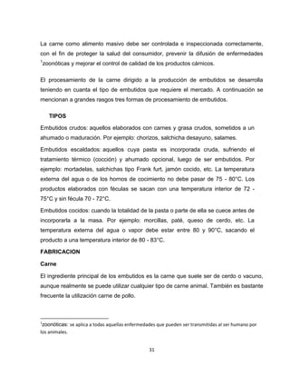 La carne como alimento masivo debe ser controlada e inspeccionada correctamente,
con el fin de proteger la salud del consumidor, prevenir la difusión de enfermedades
1
    zoonóticas y mejorar el control de calidad de los productos cárnicos.

El procesamiento de la carne dirigido a la producción de embutidos se desarrolla
teniendo en cuanta el tipo de embutidos que requiere el mercado. A continuación se
mencionan a grandes rasgos tres formas de procesamiento de embutidos.

      TIPOS

Embutidos crudos: aquellos elaborados con carnes y grasa crudos, sometidos a un
ahumado o maduración. Por ejemplo: chorizos, salchicha desayuno, salames.

Embutidos escaldados: aquellos cuya pasta es incorporada cruda, sufriendo el
tratamiento térmico (cocción) y ahumado opcional, luego de ser embutidos. Por
ejemplo: mortadelas, salchichas tipo Frank furt, jamón cocido, etc. La temperatura
externa del agua o de los hornos de cocimiento no debe pasar de 75 - 80°C. Los
productos elaborados con féculas se sacan con una temperatura interior de 72 -
75°C y sin fécula 70 - 72°C.

Embutidos cocidos: cuando la totalidad de la pasta o parte de ella se cuece antes de
incorporarla a la masa. Por ejemplo: morcillas, paté, queso de cerdo, etc. La
temperatura externa del agua o vapor debe estar entre 80 y 90°C, sacando el
producto a una temperatura interior de 80 - 83°C.

FABRICACION

Carne

El ingrediente principal de los embutidos es la carne que suele ser de cerdo o vacuno,
aunque realmente se puede utilizar cualquier tipo de carne animal. También es bastante
frecuente la utilización carne de pollo.



1
 zoonóticas: se aplica a todas aquellas enfermedades que pueden ser transmitidas al ser humano por
los animales.


                                                 31
 