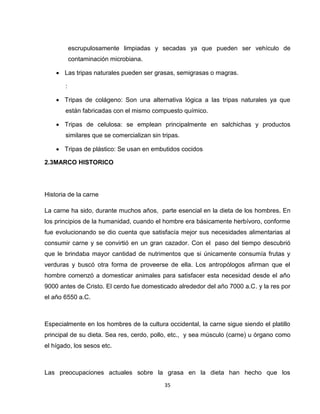escrupulosamente limpiadas y secadas ya que pueden ser vehículo de
           contaminación microbiana.

     Las tripas naturales pueden ser grasas, semigrasas o magras.

       :

     Tripas de colágeno: Son una alternativa lógica a las tripas naturales ya que
       están fabricadas con el mismo compuesto químico.

     Tripas de celulosa: se emplean principalmente en salchichas y productos
       similares que se comercializan sin tripas.

     Tripas de plástico: Se usan en embutidos cocidos

2.3MARCO HISTORICO




Historia de la carne

La carne ha sido, durante muchos años, parte esencial en la dieta de los hombres. En
los principios de la humanidad, cuando el hombre era básicamente herbívoro, conforme
fue evolucionando se dio cuenta que satisfacía mejor sus necesidades alimentarias al
consumir carne y se convirtió en un gran cazador. Con el paso del tiempo descubrió
que le brindaba mayor cantidad de nutrimentos que si únicamente consumía frutas y
verduras y buscó otra forma de proveerse de ella. Los antropólogos afirman que el
hombre comenzó a domesticar animales para satisfacer esta necesidad desde el año
9000 antes de Cristo. El cerdo fue domesticado alrededor del año 7000 a.C. y la res por
el año 6550 a.C.



Especialmente en los hombres de la cultura occidental, la carne sigue siendo el platillo
principal de su dieta. Sea res, cerdo, pollo, etc., y sea músculo (carne) u órgano como
el hígado, los sesos etc.



Las preocupaciones actuales sobre la grasa en la dieta han hecho que los
                                           35
 