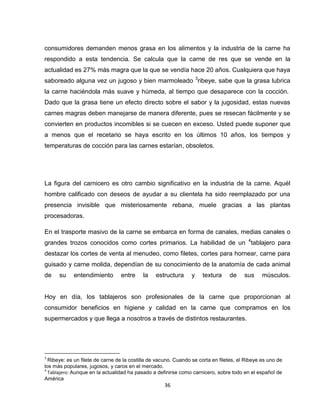 consumidores demanden menos grasa en los alimentos y la industria de la carne ha
respondido a esta tendencia. Se calcula que la carne de res que se vende en la
actualidad es 27% más magra que la que se vendía hace 20 años. Cualquiera que haya
saboreado alguna vez un jugoso y bien marmoleado 3ribeye, sabe que la grasa lubrica
la carne haciéndola más suave y húmeda, al tiempo que desaparece con la cocción.
Dado que la grasa tiene un efecto directo sobre el sabor y la jugosidad, estas nuevas
carnes magras deben manejarse de manera diferente, pues se resecan fácilmente y se
convierten en productos incomibles si se cuecen en exceso. Usted puede suponer que
a menos que el recetario se haya escrito en los últimos 10 años, los tiempos y
temperaturas de cocción para las carnes estarían, obsoletos.




La figura del carnicero es otro cambio significativo en la industria de la carne. Aquél
hombre calificado con deseos de ayudar a su clientela ha sido reemplazado por una
presencia invisible que misteriosamente rebana, muele gracias a las plantas
procesadoras.

En el trasporte masivo de la carne se embarca en forma de canales, medias canales o
grandes trozos conocidos como cortes primarios. La habilidad de un 4tablajero para
destazar los cortes de venta al menudeo, como filetes, cortes para hornear, carne para
guisado y carne molida, dependían de su conocimiento de la anatomía de cada animal
de    su    entendimiento        entre     la    estructura      y   textura     de     sus     músculos.


Hoy en día, los tablajeros son profesionales de la carne que proporcionan al
consumidor beneficios en higiene y calidad en la carne que compramos en los
supermercados y que llega a nosotros a través de distintos restaurantes.




3
  Ribeye: es un filete de carne de la costilla de vacuno. Cuando se corta en filetes, el Ribeye es uno de
los más populares, jugosos, y caros en el mercado.
4
  Tablajero: Aunque en la actualidad ha pasado a definirse como carnicero, sobre todo en el español de
América
                                                     36
 
