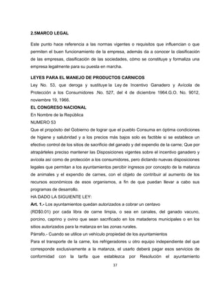 2.5MARCO LEGAL

Este punto hace referencia a las normas vigentes o requisitos que influencian o que
permiten el buen funcionamiento de la empresa, además da a conocer la clasificación
de las empresas, clasificación de las sociedades, cómo se constituye y formaliza una
empresa legalmente para su puesta en marcha.

LEYES PARA EL MANEJO DE PRODUCTOS CARNICOS
Ley No. 53, que deroga y sustituye la Ley de Incentivo Ganadero y Avícola de
Protección a los Consumidores .No. 527, del 4 de diciembre 1964.G.O. No. 9012,
noviembre 19, 1966.
EL CONGRESO NACIONAL
En Nombre de la República
NUMERO 53
Que el propósito del Gobierno de lograr que el pueblo Consuma en óptima condiciones
de higiene y salubridad y a los precios más bajos solo es factible si se establece un
efectivo control de los sitios de sacrificio del ganado y del expendio de la carne; Que por
atrapárteles preciso mantener las Disposiciones vigentes sobre el incentivo ganadero y
avícola así como de protección a los consumidores, pero dictando nuevas disposiciones
legales que permitan a los ayuntamientos percibir ingresos por concepto de la matanza
de animales y el expendio de carnes, con el objeto de contribuir al aumento de los
recursos económicos de esos organismos, a fin de que puedan llevar a cabo sus
programas de desarrollo.
HA DADO LA SIGUIENTE LEY:
Art. 1.- Los ayuntamientos quedan autorizados a cobrar un centavo
(RD$0.01) por cada libra de carne limpia, o sea en canales, del ganado vacuno,
porcino, caprino y ovino que sean sacrificado en los mataderos municipales o en los
sitios autorizados para la matanza en las zonas rurales.
Párrafo.- Cuando se utilice un vehículo propiedad de los ayuntamientos
Para el transporte de la carne, los refrigeradores u otro equipo independiente del que
corresponde exclusivamente a la matanza, el usarlo deberá pagar esos servicios de
conformidad    con    la   tarifa   que   establezca   por   Resolución   el   ayuntamiento
                                              37
 