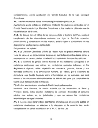 correspondiente, previa aprobación del Comité Ejecutivo de la Liga Municipal
Dominicana.
Art. 2.- En los municipios donde se instale algún matadero particular, el
Ayuntamiento podrá establecer arbitrarios, mediante Resoluciones aprobadas por el
Comité Ejecutivo de la Liga Municipal Dominicana, a los productos obtenidos con la
industrialización de la carne.
Art.3.- Se declara libre el tráfico de las carnes en todo el territorio del País, sujeto al
cumplimiento de las disposiciones sanitarias que rigen el Sacrificio, expendio,
procesamiento y conservación de las mismas, Estará sujeto el cumplimiento de las
disposiciones legales vigentes del traslado
Del ganado en pie y pieles.
Art. 4.-La Dirección General de Control de Precios fijará los precios Máximos para la
venta de carnes a los consumidores, tomando en cuenta las diferentes clases, cortes y
empaques de las carnes, y velará por el estricto cumplimiento de estas disposiciones.
Art. 5.- El sacrificio de ganado deberá hacerse en los mataderos Municipales o en
mataderos particulares que reúnan las condiciones sanitarias indicadas en los
Reglamentos vigentes, sobre inspección de mataderos, ganados, carnes y sus
derivados destinados a la alimentación humana. Se editará, por la Secretaría de
Agricultura, una Cartilla Sanitaria sobre enfermedades de los animales, que será
enviada a las autoridades correspondientes de todo el país para que comprueben la
buena salud de los animales de matanza.
Párrafo.-Los ayuntamientos y Juntas de Distrito Municipales quedan
facultados para clausurar, de común acuerdo con las autoridades de Salud y
Previsión Social, todos aquellos mataderos de animales destinados al consumo
público, que existen en su jurisdicción y que no reúnan las condiciones
requeridas por las leyes sanitarias.
Art. 6.- Los que sean sorprendidos sacrificando animales para el consumo público en
mataderos clandestinos, en violación a lo dispuesto en la presente Ley, serán
castigados con las penas establecidas en el Art. 13 de esta Ley.




                                              38
 